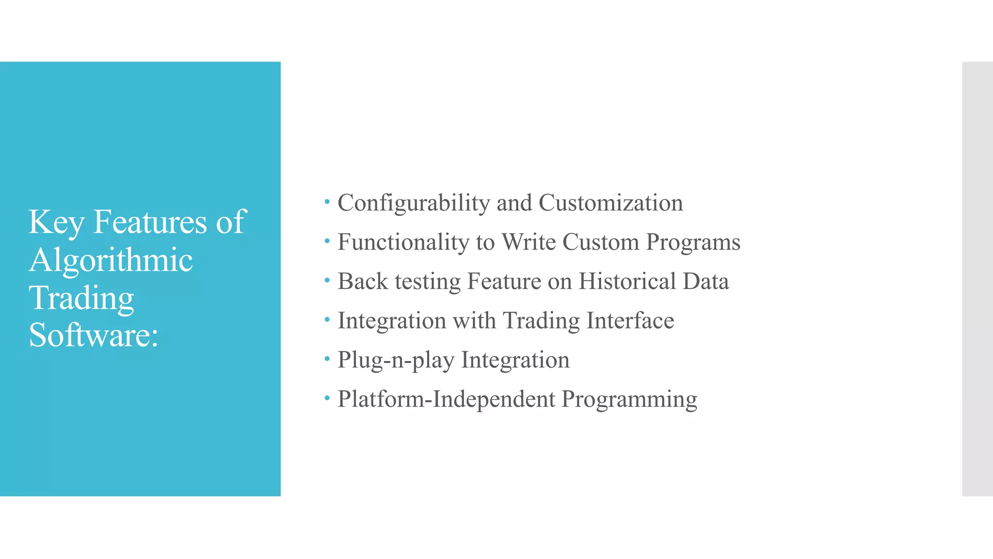 Key Features of
Algorithmic
Trading
Software:
 Configurability and Customization
 Functionality to Write Custom Programs
 Back testing Feature on Historical Data
 Integration with Trading Interface
 Plug-n-play Integration
 Platform-Independent Programming
 