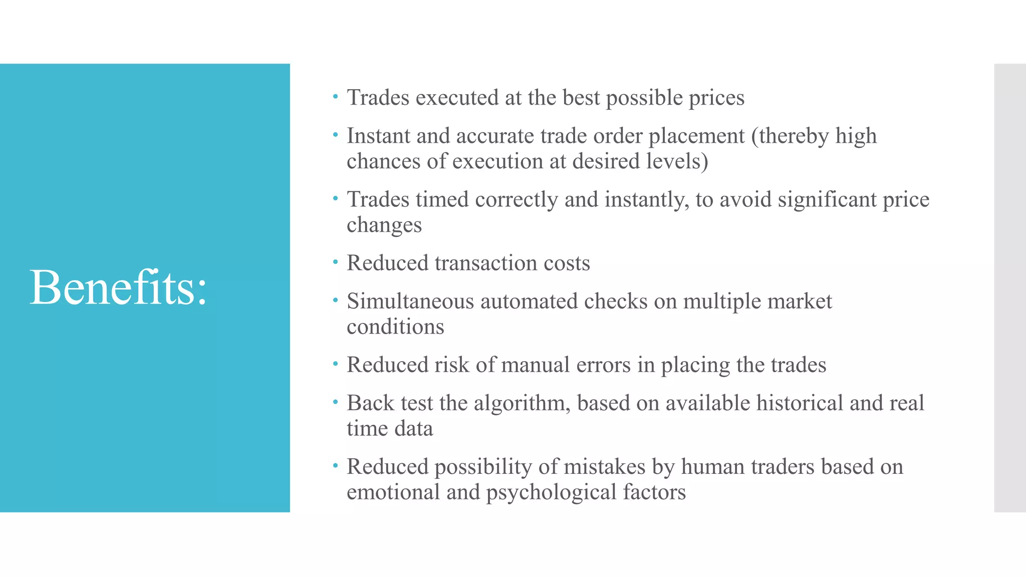 Benefits:
 Trades executed at the best possible prices
 Instant and accurate trade order placement (thereby high
chances of execution at desired levels)
 Trades timed correctly and instantly, to avoid significant price
changes
 Reduced transaction costs
 Simultaneous automated checks on multiple market
conditions
 Reduced risk of manual errors in placing the trades
 Back test the algorithm, based on available historical and real
time data
 Reduced possibility of mistakes by human traders based on
emotional and psychological factors
 