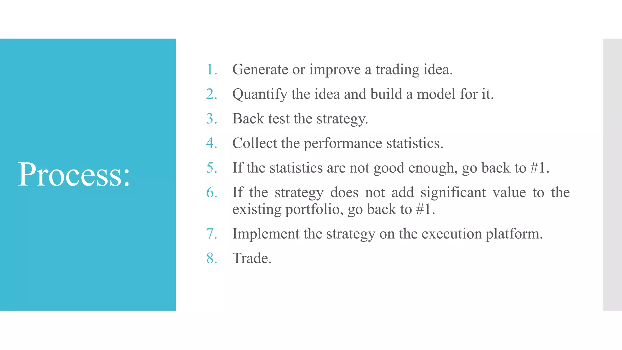 Process:
1. Generate or improve a trading idea.
2. Quantify the idea and build a model for it.
3. Back test the strategy.
4. Collect the performance statistics.
5. If the statistics are not good enough, go back to #1.
6. If the strategy does not add significant value to the
existing portfolio, go back to #1.
7. Implement the strategy on the execution platform.
8. Trade.
 