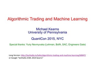Algorithmic Trading and Machine Learning
Michael Kearns
University of Pennsylvania
QuantCon 2015, NYC
Special thanks: Yuriy Nevmyvaka (Lehman, BofA, SAC, Engineers Gate)
Long	
  Version:	
  h-p://techtalks.tv/talks/algorithmic-­‐trading-­‐and-­‐machine-­‐learning/60847/	
  
or	
  Google	
  “techtalks	
  ICML	
  2014	
  kearns”	
  
 