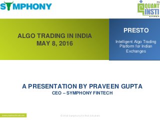 ALGO TRADING IN INDIA
MAY 8, 2016
PRESTO
Intelligent Algo Trading
Platform for Indian
Exchanges
A PRESENTATION BY PRAVEEN GUPTA
CEO – SYMPHONY FINTECH
© 2013 Symphony FinTech Solutionswww.symphonyfintech.com
 