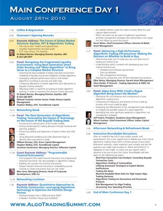 7.30 Coffee & Registration
8.30 Chairman’s Opening Remarks
8.45 Keynote Address: The Future of Global Market
Structure: Equities, HFT & Algorithmic Trading
•
The macro view: insights and opportunities
•
Liquidity, fragmentation and dark pools
•
CCP 'User choice', PnL benefits
Dr Robert Barnes, Managing Director, Equities, UBS
& CEO UBS MTF
9.30 Panel: Navigating the Fragmented Liquidity
Environment: Using Next Generation Smart
Order Routing and “Meta-Algorithms” to Bring
Sense to a Complex Market Structure
•
Examining the dual complexity of today’s execution environment:
multiplicity of liquidity sources and multiplicity of broker algorithms
•
Leveraging unbiased performance data to rank broker
algorithms according to security and order type
•
Combining allocations to broker algorithms with allocations to
buyside crossing networks
•
Allocating orders in real-time according to broker algorithm
ranking, in order to maximize the chances of best execution
Dr Robert Barnes, Managing Director, Equities, UBS
& CEO UBS MTF
Michael Crockett, Former Senior Trader, Brazos Capital
Management
Stephen Malloy, CEO, Tunnelbrook Capital
10.15 Networking Break
11.00 Panel: The Next Generation of Algorithmic
Trading: Forecasting the Impact of Technology
on the Future of the Buyside Trading Desk
•
Increasing the sophistication of limit-order models
• Driving symbol-specific trading decisions through historical and
real-time analytics
•
Enhancing visibility and diagnostics of parent orders and child
orders
•
Using advanced modeling and order placement logic to
identify when and where to trade
William Kenney, CEO, Knox Capital Management
Stephen Malloy, CEO, Tunnelbrook Capital
Jonathan Kanterman, Managing Director, Stillwater Capital
11.45 Guest Keynote Address: “Programmable
Financial Instruments”
•
From programs that trade financial instrument into programmed
financial instruments: the new paradigm in algorithmic trading
•
Building risk controls into financial instruments
•
Tamper resistant financial instruments: Embedding security
controls to create instruments that can’t be stolen
Marc Groz, Managing Director, Head of Corporate
Development, SPM LLC
12.30 Networking Luncheon
1.30 Keynote Address: Quantitative Approaches to
Portfolio Construction: Leveraging Algorithmic
Technology to Optimize the Portfolio Design
Process
•
Did diversification fail in 2008 and early 2009?
•
Is Modern Portfolio Theory now Outdated?
•
Do volatile markets create the need to protect Beta first and
capture Alpha second?
•
Which securities can be used to implement quantitative
portfolio management strategies (this will provide a nice segue
into the follow-up panel discussion)
Kevin Mahn, Chief Investment Officer, Hennion & Walsh
Asset Management
2.15 Panel: Delivering a High-Performance
Algorithmic Trading Infrastructure: Making the
Decision on Whether to Build or Buy
•
Determining what sort of trader you are, and what kind of
trading you intend to do
•
Understanding what’s involved with developing your own
trading infrastructure:
•
Hardware and software requirements
•
Start-up obstacles
•
Risk management techniques
•
Making the comparison with off-the-shelf black box products
Elliot Noma, Managing Director, Garrett Asset Management
Vikas Parikh, IT Director - Trading Operations & VMO, GE
Asset Management
3.00 Panel: Algos Gone Wild: Could a Rogue
Algorithm Bring Down the Market?
•
Examining the circumstances and consequences of past
algorithmic trading errors
•
Comparing the frequency and severity of errors made by
humans with errors made by algos
•
Evaluating the effectiveness of risk management tools designed
to mitigate the possible impact of a rogue algorithm
•
Identifying the most significant weakness in algorithmic risk
management strategies
Jeff Parent, President, Quadrexx Asset Management
Alison Graham, Chief Investment Officer, Voltan Capital
Management
3.30 Afternoon Networking & Refreshment Break
4.00 Interactive Roundtable Discussions
After an insightful day full of case studies, panels, and
presentations, this is your opportunity to debate your most critical
algorithmic trading issues within intimate groups of your peers.
Brainstorm solutions, make important new contacts and ask the
questions you really need answers to. Places are limited to 12
delegates on each table, so make sure you register well in
advance to be sure of your first choice. Roundtables will take
place on the following key topics:
•
Real-Time Transaction Cost Analysis: Controling Buyside
Transaction Costs
•
Algorithmic Trading of Commodities
Utilizing Automatic Strategies to Exploit Market
Inefficiencies
•
Trading the News
Machine Readable News Data for High Impact Algo
Trading Decisions
•
Algorithmic Trading for Derivatives and Structured
Products
•
Risk Management for Algo-Trading
•
Structuring Your Spending Priorities
5.00 End of Main Conference Day 1
Main Conference Day 1
August 26th 2010
www.AlgoTradingSummit.com 4
 