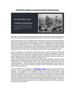 Algorithmic Trading to Formulate a Perfect Trading Strategy

Summary – This article is about electronic trading systems. These days electronic trading system
has replaced the paper based trading system and people are enjoying the immense benefits of it.
With the introduction of new technologies and hi-tech electronic systems the concept of trading in
exchanges and with brokers is changing rapidly. The changes are sweeping so fast that many
people are not getting enough time to understand what is happening in the trading ring and
place orders according to that. This is a risky situation, and it increases the chances of landing
you in the losing side. Everyone likes to take home bags full of profit with them after each day’s
trading session. But the truth is that only few are able to make good amount of profit in the current
business scenario. The rest of the crowd tastes the bitterness of constant negative outcomes.
With the improvement of the electronic field various types of electronic trading systems have
been invented that can help people in doing transactions swiftly and seamlessly. Electronic
Trading are used by exchanges and brokerage houses in carrying out all kinds of trading. This
system helps the common man to do trading from home. But for effective trading it is important to
watch market trends and predict the reaction of trading scrip to it.
A good Trading System can help in knowing the present market conditions, movement of the
trading scrip and the different business news that can affect the market. These days you can find
a large number of automated trading systems in the market. But you should make any hasty
purchasing decisions. You should check the reliability and the effectiveness of each system, as
wrong selection can invite many unnecessary troubles. As this is the game of money, one should
play with it with outmost care.
Among the different trading platforms, the Algorithmic Trading system is becoming the widely
used one. As the name indicates this trading platform works on the instructions given in the
algorithm. The compilation of the algorithm is based on predictions and general market
movements. The algorithm is set in such a way that it will monitor the trends in the general market
and the international market and use technical indicators and statistics to provide valuable
information regarding a particular stock or on company shares that are watched by the user on a
daily basis. Accuracy is the most attractive feature of this trading platform. A common trader can
read general market information and other vital information from this trading platform. This allows
you to trade with the best possible price. You can check the efficacy of the Trading System by
yourself to get a better picture.

 