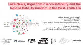 Fake News, Algorithmic Accountability and the
Role of Data Journalism in the Post-Truth Era
Liliana Bounegru (@bb_liliana)
University of Groningen (NL)
University of Ghent (BE)
Digital Methods Initiative, University of Amsterdam (NL)
Jonathan Gray (@jwyg)
Institute for Policy Research, University of Bath (UK)
Digital Methods Initiative, University of Amsterdam (NL)
 