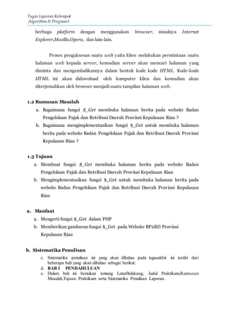 Tugas Laporan Kelompok
Algorithm & Program I
berbaga platform dengan menggunakan browser, misalnya Internet
Explorer,Mozilla,Opera, dan lain-lain.
Proses pengaksesan suatu web yaitu klien melakukan permintaan suatu
halaman web kepada server, kemudian server akan mencari halaman yang
diminta dan mengembalikannya dalam bentuk kode kode HTML. Kode-kode
HTML ini akan didownload oleh komputer klien dan kemudian akan
diterjemahkan oleh browser menjadi suatu tampilan halaman web.
1.2 Rumusan Masalah
a. Bagaimana fungsi $_Get membuka halaman berita pada website Badan
Pengelolaan Pajak dan Retribusi Daerah Provinsi Kepulauan Riau ?
b. Bagaimana mengimplementasikan fungsi $_Get untuk membuka halaman
berita pada website Badan Pengelolaan Pajak dan Retribusi Daerah Provinsi
Kepulauan Riau ?
1.3 Tujuan
a. Membuat fungsi $_Get membuka halaman berita pada website Badan
Pengelolaan Pajak dan Retribusi Daerah Provinsi Kepulauan Riau
b. Mengimplementasikan fungsi $_Get untuk membuka halaman berita pada
website Badan Pengelolaan Pajak dan Retribusi Daerah Provinsi Kepulauan
Riau
a. Manfaat
a. Mengerti fungsi $_Get dalam PHP
b. Memberikan gambaran fungsi $_Get pada Website BP2RD Provinsi
Kepulauan Riau
b. Sistematika Penulisan
c. Sistematika penulisan ini yang akan dibahas pada tugasakhir ini terdiri dari
beberapa bab yang akan dibahas sebagai berikut:
d. BAB I PENDAHULUAN
e. Dalam bab ini berisikan tentang LatarBelakang, Judul Praktikum,Rumusan
Masalah,Tujuan Praktikum serta Sistematika Penulisan Laporan.
 