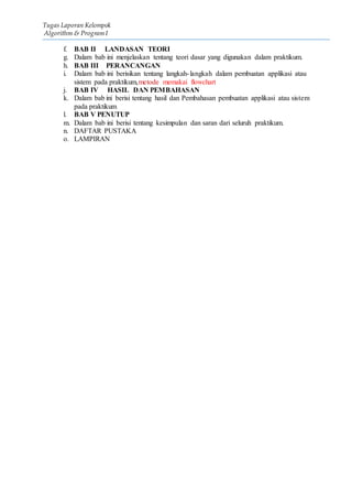 Tugas Laporan Kelompok
Algorithm & Program I
f. BAB II LANDASAN TEORI
g. Dalam bab ini menjelaskan tentang teori dasar yang digunakan dalam praktikum.
h. BAB III PERANCANGAN
i. Dalam bab ini berisikan tentang langkah-langkah dalam pembuatan applikasi atau
sistem pada praktikum,metode memakai flowchart
j. BAB IV HASIL DAN PEMBAHASAN
k. Dalam bab ini berisi tentang hasil dan Pembahasan pembuatan applikasi atau sistem
pada praktikum
l. BAB V PENUTUP
m. Dalam bab ini berisi tentang kesimpulan dan saran dari seluruh praktikum.
n. DAFTAR PUSTAKA
o. LAMPIRAN
 