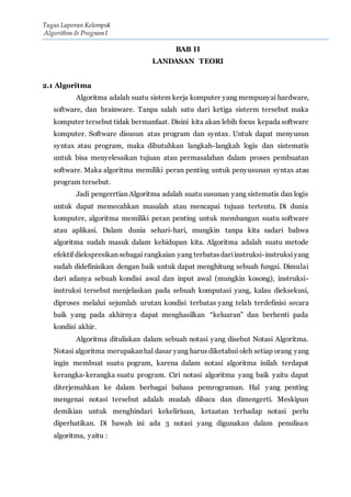 Tugas Laporan Kelompok
Algorithm & Program I
BAB II
LANDASAN TEORI
2.1 Algoritma
Algoritma adalah suatu sistem kerja komputer yang mempunyai hardware,
software, dan brainware. Tanpa salah satu dari ketiga sisterm tersebut maka
komputer tersebut tidak bermanfaat. Disini kita akan lebih focus kepada software
komputer. Software disusun atas program dan syntax. Untuk dapat menyusun
syntax atau program, maka dibutuhkan langkah-langkah logis dan sistematis
untuk bisa menyelesaikan tujuan atau permasalahan dalam proses pembuatan
software. Maka algoritma memiliki peran penting untuk penyusunan syntax atau
program tersebut.
Jadi pengerrtian Algoritma adalah suatu susunan yang sistematis dan logis
untuk dapat memecahkan masalah atau mencapai tujuan tertentu. Di dunia
komputer, algoritma memiliki peran penting untuk membangun suatu software
atau aplikasi. Dalam dunia sehari-hari, mungkin tanpa kita sadari bahwa
algoritma sudah masuk dalam kehidupan kita. Algoritma adalah suatu metode
efektif diekspresikan sebagai rangkaian yang terbatasdariinstruksi-instruksiyang
sudah didefinisikan dengan baik untuk dapat menghitung sebuah fungsi. Dimulai
dari adanya sebuah kondisi awal dan input awal (mungkin kosong), instruksi-
instruksi tersebut menjelaskan pada sebuah komputasi yang, kalau dieksekusi,
diproses melalui sejumlah urutan kondisi terbatas yang telah terdefinisi secara
baik yang pada akhirnya dapat menghasilkan “keluaran” dan berhenti pada
kondisi akhir.
Algoritma dituliskan dalam sebuah notasi yang disebut Notasi Algoritma.
Notasi algoritma merupakanhal dasar yang harus diketahui oleh setiap orang yang
ingin membuat suatu pogram, karena dalam notasi algoritma inilah terdapat
kerangka-kerangka suatu program. Ciri notasi algoritma yang baik yaitu dapat
diterjemahkan ke dalam berbagai bahasa pemrograman. Hal yang penting
mengenai notasi tersebut adalah mudah dibaca dan dimengerti. Meskipun
demikian untuk menghindari kekeliriuan, ketaatan terhadap notasi perlu
diperhatikan. Di bawah ini ada 3 notasi yang digunakan dalam penulisan
algoritma, yaitu :
 