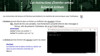 11
Les instructions d'entrées-sorties:
lecture et écriture
Les instructions de lecture et d'écriture permettent à la machine de communiquer avec l'utilisateur
L'écriture permet d’écrire dans un fichier ou d'afficher des résultats à l'écran
NB : Avant de lire une variable, il est fortement conseillé d’écrire des messages à
l’écran, afin de prévenir l’utilisateur de ce qu’il doit frapper
écrire (var)
écrire("entrer un nombre ")
écrire("le nombre saisi est ",a)
La lecture permet d'entrer des donnés à partir du clavier
lire (var)
la machine met la valeur entrée au clavier var
dans la zone mémoire nommée var
lire(A)
 