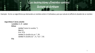 Les instructions d'entrées-sorties:
lecture et écriture
Exemple : Ecrire un algorithme qui demande un nombre entier à l'utilisateur, puis qui calcule et affiche le double de ce nombre
Algorithme Calcul_double
variables A, B : entier
Début
écrire("entrer le nombre ")
lire(A)
B ← 2*A
écrire("le double de est :", B)
écrire("le double de ", A, "est :", B)
Fin
12
 