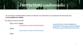 15
Instructions conditionnelles
Les instructions conditionnelles servent à n'exécuter une instruction ou une séquence d'instructions que
si une condition est vérifiée
On utilisera la forme suivante
Si (condition) alors
instruction ou suite d'instructions1
Finsi
Sinon
instruction ou suite d'instructions2
La partie Sinon n'est pas obligatoire,
quand elle n'existe pas et que la condition
est fausse, aucun traitement n'est réalisé
 