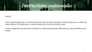 22
Instructions conditionnelles
Le prix de photocopies dans un centre de copie varie selon le nombre demandé: 0,5 DH la copie pour un nombre de
copies inférieur à 10, 0,4DH pour un nombre compris entre 10 et 20 et 0,3DH au-delà.
Ecrivez un algorithme qui demande à l’utilisateur le nombre de photocopies effectuées, qui calcule et affiche le prix
à payer
Exercice
 