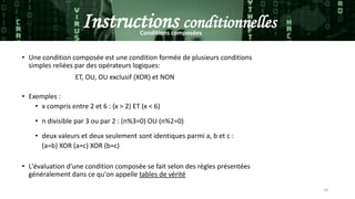 18
Instructions conditionnellesConditions composées
• Une condition composée est une condition formée de plusieurs conditions
simples reliées par des opérateurs logiques:
ET, OU, OU exclusif (XOR) et NON
• Exemples :
• x compris entre 2 et 6 : (x > 2) ET (x < 6)
• n divisible par 3 ou par 2 : (n%3=0) OU (n%2=0)
• deux valeurs et deux seulement sont identiques parmi a, b et c :
(a=b) XOR (a=c) XOR (b=c)
• L'évaluation d'une condition composée se fait selon des règles présentées
généralement dans ce qu'on appelle tables de vérité
 
