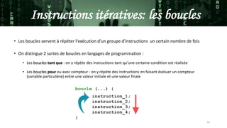 24
Instructions itératives: les boucles
• Les boucles servent à répéter l'exécution d'un groupe d'instructions un certain nombre de fois
• On distingue 2 sortes de boucles en langages de programmation :
• Les boucles tant que : on y répète des instructions tant qu'une certaine condition est réalisée
• Les boucles pour ou avec compteur : on y répète des instructions en faisant évoluer un compteur
(variable particulière) entre une valeur initiale et une valeur finale
 