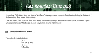 26
Les boucles Tant que
Le nombre d'itérations dans une boucle TantQue n'est pas connu au moment d'entrée dans la boucle. Il dépend
de l'évolution de la valeur de condition
Une des instructions du corps de la boucle doit absolument changer la valeur de condition de vrai à faux (après
un certain nombre d'itérations), sinon le programme tourne indéfiniment
 Attention aux boucles infinies
Exemple de boucle infinie :
i ← 2
TantQue (i > 0)
i ← i+1
FinTantQue
 