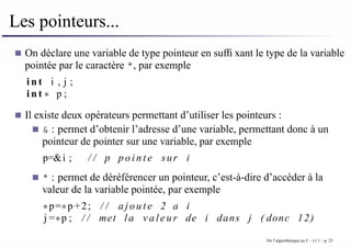 Les pointeurs...
On déclare une variable de type pointeur en suffixant le type de la variable
pointée par le caractère *, par exemple
i n t i , j ;
i n t ∗ p ;
Il existe deux opérateurs permettant d’utiliser les pointeurs :
& : permet d’obtenir l’adresse d’une variable, permettant donc à un
pointeur de pointer sur une variable, par exemple
p=&i ; / / p p o i n t e sur i
* : permet de déréférencer un pointeur, c’est-à-dire d’accéder à la
valeur de la variable pointée, par exemple
∗p=∗p +2; / / a j o u t e 2 a i
j =∗p ; / / met la valeur de i dans j ( donc 12)
De l’algorithmique au C - v1.1 – p. 23
 