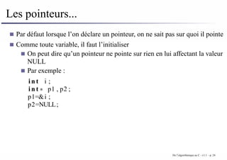 Les pointeurs...
Par défaut lorsque l’on déclare un pointeur, on ne sait pas sur quoi il pointe
Comme toute variable, il faut l’initialiser
On peut dire qu’un pointeur ne pointe sur rien en lui affectant la valeur
NULL
Par exemple :
i n t i ;
i n t ∗ p1 , p2 ;
p1=&i ;
p2=NULL;
De l’algorithmique au C - v1.1 – p. 24
 