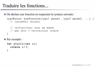 Traduire les fonctions...
On déclare une fonction en respectant la syntaxe suivante :
typeRetour nomFonction ( type1 param1 , type2 param2 , . . . ) {
/ / v a r i a b l e s l o c a l e s
/ / i n s t r u c t i o n s avec au moins
/ / une f o i s l ’ i n s t r u c t i o n r e t u r n
}
Par exemple :
i n t plusUn ( i n t a ){
return a +1;
}
De l’algorithmique au C - v1.1 – p. 25
 