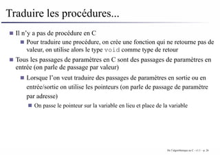 Traduire les procédures...
Il n’y a pas de procédure en C
Pour traduire une procédure, on crée une fonction qui ne retourne pas de
valeur, on utilise alors le type void comme type de retour
Tous les passages de paramètres en C sont des passages de paramètres en
entrée (on parle de passage par valeur)
Lorsque l’on veut traduire des passages de paramètres en sortie ou en
entrée/sortie on utilise les pointeurs (on parle de passage de paramètre
par adresse)
On passe le pointeur sur la variable en lieu et place de la variable
De l’algorithmique au C - v1.1 – p. 26
 
