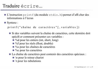 Traduire écrire...
L’instruction printf (du module stdio.h) permet d’afficher des
informations à l’écran
Syntaxe :
p r i n t f ( " chaîne de c a r a c t è r e s " [ , v a r i a b l e s ] )
Si des variables suivent la chaîne de caractères, cette dernière doit
spécifier comment présenter ces variables :
%d pour les entiers (int, short, long)
%f pour les réels (float, double)
%s pour les chaînes de caractères
%c pour les caractères
La chaîne de caractères peut contenir des caractères spéciaux :
n pour le retour chariot
t pour les tabulations
De l’algorithmique au C - v1.1 – p. 29
 