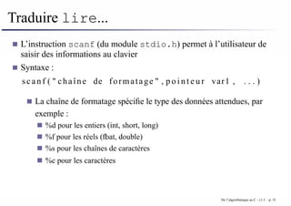 Traduire lire...
L’instruction scanf (du module stdio.h) permet à l’utilisateur de
saisir des informations au clavier
Syntaxe :
scanf ( " chaîne de formatage " , p o i n t e u r var1 , . . . )
La chaîne de formatage spécifie le type des données attendues, par
exemple :
%d pour les entiers (int, short, long)
%f pour les réels (float, double)
%s pour les chaînes de caractères
%c pour les caractères
De l’algorithmique au C - v1.1 – p. 31
 