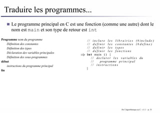 Traduire les programmes...
Le programme principal en C est une fonction (comme une autre) dont le
nom est main et son type de retour est int
Programme nom du programme
Définition des constantes
Définition des types
Déclaration des variables principales
Définition des sous-programmes
début
instructions du programme principal
fin
⇒
/ / i n c l u r e l e s l i b r a i r i e s (# i n c l u d e )
/ / d e f i n i r l e s c o n s t a n t e s (# d e f i n e )
/ / d e f i n i r l e s t y p e s
/ / d e f i n i r l e s f o n c t i o n s
i n t main ( ) {
/ / d e c l a r e r l e s v a r i a b l e s du
/ / programme p r i n c i p a l
/ / i n s t r u c t i o n s
}
De l’algorithmique au C - v1.1 – p. 33
 