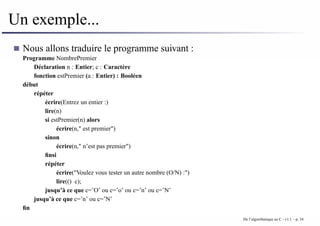 Un exemple...
Nous allons traduire le programme suivant :
Programme NombrePremier
Déclaration n : Entier; c : Caractère
fonction estPremier (a : Entier) : Booléen
début
répéter
écrire(Entrez un entier :)
lire(n)
si estPremier(n) alors
écrire(n," est premier")
sinon
écrire(n," n’est pas premier")
finsi
répéter
écrire("Voulez vous tester un autre nombre (O/N) :")
lire(() c);
jusqu’à ce que c=’O’ ou c=’o’ ou c=’n’ ou c=’N’
jusqu’à ce que c=’n’ ou c=’N’
fin
De l’algorithmique au C - v1.1 – p. 34
 