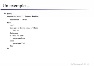 Un exemple...
avec :
fonction estPremier (a : Entier) : Booléen
Déclaration i : Entier
début
i ← 2
tant que i<a div 2 et a mod i6=0 faire
i ← i+1
fintantque
si a mod i=0 alors
retourner Faux
sinon
retourner Vrai
finsi
fin
De l’algorithmique au C - v1.1 – p. 35
 