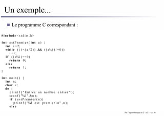 Un exemple...
Le programme C correspondant :
# include < s t d i o . h>
i n t e s t P r e m i e r ( i n t a ) {
i n t i =2;
while ( ( i <( a / 2 ) ) && ( ( a%i ) ! = 0 ) )
i ++;
i f ( ( a%i )==0)
return 0;
e l s e
return 1;
}
i n t main ( ) {
i n t n ;
char c ;
do {
p r i n t f ( " Entrez un nombre e n t i e r " ) ;
scanf ( "%d" ,&n ) ;
i f ( e s t P r e m i e r ( n ) )
p r i n t f ( "%d e s t premier  n" , n ) ;
e l s e
De l’algorithmique au C - v1.1 – p. 36
 