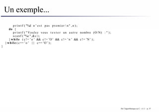 Un exemple...
p r i n t f ( "%d n ’ e s t pas premier  n" , n ) ;
do {
p r i n t f ( " Voulez vous t e s t e r un a u t r e nombre (O/N) : " ) ;
scanf ( "%c " ,&c ) ;
} while ( c != ’o ’ && c != ’O’ && c != ’n ’ && c != ’N’ ) ;
} while ( c== ’o ’ | | c== ’O’ ) ;
}
De l’algorithmique au C - v1.1 – p. 37
 