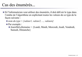 Cas des énumérés...
Si l’informaticien veut utiliser des énumérés, il doit définir le type dans
l’entête de l’algorithme en explicitant toutes les valeurs de ce type de la
façon suivante :
nom du type = {valeur1, valeur2, ..., valeurn}
Par exemple :
JoursDeLaSemaine = {Lundi, Mardi, Mercredi, Jeudi, Vendredi,
Samedi, Dimanche}
Concepts de base – p. 12
 