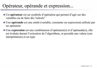 Opérateur, opérande et expression...
Un opérateur est un symbole d’opération qui permet d’agir sur des
variables ou de faire des “calculs”
Une opérande est une entité (variable, constante ou expression) utilisée par
un opérateur
Une expression est une combinaison d’opérateur(s) et d’opérande(s), elle
est évaluée durant l’exécution de l’algorithme, et possède une valeur (son
interprétation) et un type
Concepts de base – p. 14
 