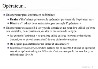 Opérateur...
Un opérateur peut être unaire ou binaire :
Unaire s’il n’admet qu’une seule opérande, par exemple l’opérateur non
Binaire s’il admet deux opérandes, par exemple l’opérateur +
Un opérateur est associé à un type de donnée et ne peut être utilisé qu’avec
des variables, des constantes, ou des expressions de ce type
Par exemple l’opérateur + ne peut être utilisé qu’avec les types arithmétiques
(naturel, entier et réel) ou (exclusif) le type chaîne de caractères
On ne peut pas additionner un entier et un caractère
Toutefois exceptionnellement dans certains cas on accepte d’utiliser un opérateur
avec deux opérandes de types différents, c’est par exemple le cas avec les types
arithmétiques (2+3.5)
Concepts de base – p. 16
 