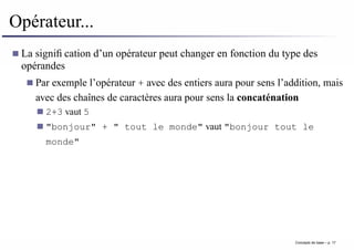 Opérateur...
La signification d’un opérateur peut changer en fonction du type des
opérandes
Par exemple l’opérateur + avec des entiers aura pour sens l’addition, mais
avec des chaînes de caractères aura pour sens la concaténation
2+3 vaut 5
"bonjour" + " tout le monde" vaut "bonjour tout le
monde"
Concepts de base – p. 17
 