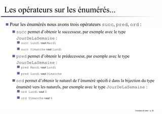 Les opérateurs sur les énumérés...
Pour les énumérés nous avons trois opérateurs succ, pred, ord :
succ permet d’obtenir le successeur, par exemple avec le type
JourDeLaSemaine :
succ Lundi vaut Mardi
succ Dimanche vaut Lundi
pred permet d’obtenir le prédecesseur, par exemple avec le type
JourDeLaSemaine :
pred Mardi vaut Lundi
pred Lundi vaut Dimanche
ord permet d’obtenir le naturel de l’énuméré spécifié dans la bijection du type
énuméré vers les naturels, par exemple avec le type JourDeLaSemaine :
ord Lundi vaut 0
ord Dimanche vaut 6
Concepts de base – p. 20
 
