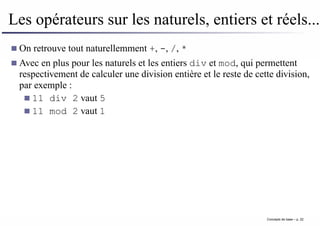 Les opérateurs sur les naturels, entiers et réels...
On retrouve tout naturellemment +, -, /, *
Avec en plus pour les naturels et les entiers div et mod, qui permettent
respectivement de calculer une division entière et le reste de cette division,
par exemple :
11 div 2 vaut 5
11 mod 2 vaut 1
Concepts de base – p. 22
 
