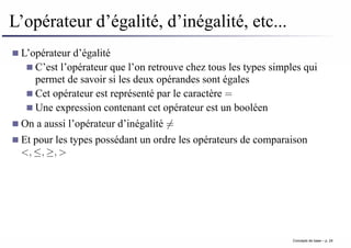 L’opérateur d’égalité, d’inégalité, etc...
L’opérateur d’égalité
C’est l’opérateur que l’on retrouve chez tous les types simples qui
permet de savoir si les deux opérandes sont égales
Cet opérateur est représenté par le caractère =
Une expression contenant cet opérateur est un booléen
On a aussi l’opérateur d’inégalité 6=
Et pour les types possédant un ordre les opérateurs de comparaison
<, ≤, ≥, >
Concepts de base – p. 24
 