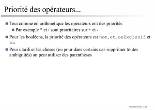 Priorité des opérateurs...
Tout comme en arithmétique les opérateurs ont des priorités
Par exemple * et / sont prioritaires sur + et -
Pour les booléens, la priorité des opérateurs est non, et, ouExclusif et
ou
Pour clarifier les choses (ou pour dans certains cas supprimer toutes
ambiguités) on peut utiliser des parenthèses
Concepts de base – p. 25
 