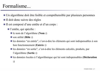 Formalisme...
Un algorithme doit être lisible et compréhensible par plusieurs personnes
Il doit donc suivre des règles
Il est composé d’une entête et d’un corps :
l’entête, qui spécifie :
le nom de l’algorithme (Nom :)
son utilité (Rôle :)
les données “en entrée”, c’est-à-dire les éléments qui sont indispensables à son
bon fonctionnement (Entrée :)
les données “en sortie”, c’est-à-dire les éléments calculés, produits, par
l’algorithme (Sortie :)
les données locales à l’algorithmique qui lui sont indispensables (Déclaration
:)
Concepts de base – p. 3
 