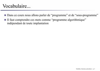 Vocabulaire...
Dans ce cours nous allons parler de “programme” et de “sous-programme”
Il faut comprendre ces mots comme “programme algorithmique”
indépendant de toute implantation
Variables, fonctions, procedures – p. 3
 