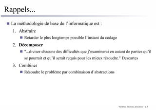 Rappels...
La méthodologie de base de l’informatique est :
1. Abstraire
Retarder le plus longtemps possible l’instant du codage
2. Décomposer
"...diviser chacune des difficultés que j’examinerai en autant de parties qu’il
se pourrait et qu’il serait requis pour les mieux résoudre." Descartes
3. Combiner
Résoudre le problème par combinaison d’abstractions
Variables, fonctions, procedures – p. 4
 
