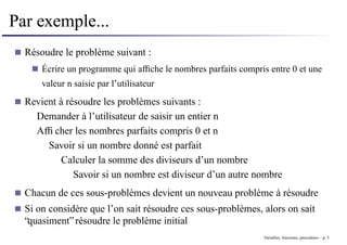 Par exemple...
Résoudre le problème suivant :
Écrire un programme qui affiche le nombres parfaits compris entre 0 et une
valeur n saisie par l’utilisateur
Revient à résoudre les problèmes suivants :
Demander à l’utilisateur de saisir un entier n
Afficher les nombres parfaits compris 0 et n
Savoir si un nombre donné est parfait
Calculer la somme des diviseurs d’un nombre
Savoir si un nombre est diviseur d’un autre nombre
Chacun de ces sous-problèmes devient un nouveau problème à résoudre
Si on considère que l’on sait résoudre ces sous-problèmes, alors on sait
“quasiment” résoudre le problème initial
Variables, fonctions, procedures – p. 5
 