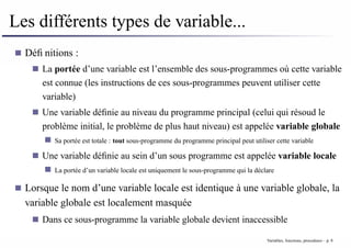 Les différents types de variable...
Définitions :
La portée d’une variable est l’ensemble des sous-programmes où cette variable
est connue (les instructions de ces sous-programmes peuvent utiliser cette
variable)
Une variable définie au niveau du programme principal (celui qui résoud le
problème initial, le problème de plus haut niveau) est appelée variable globale
Sa portée est totale : tout sous-programme du programme principal peut utiliser cette variable
Une variable définie au sein d’un sous programme est appelée variable locale
La portée d’un variable locale est uniquement le sous-programme qui la déclare
Lorsque le nom d’une variable locale est identique à une variable globale, la
variable globale est localement masquée
Dans ce sous-programme la variable globale devient inaccessible
Variables, fonctions, procedures – p. 8
 