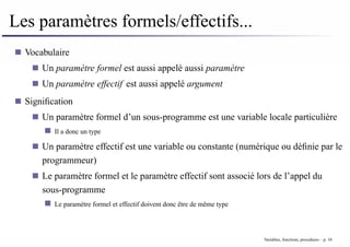 Les paramètres formels/effectifs...
Vocabulaire
Un paramètre formel est aussi appelé aussi paramètre
Un paramètre effectif est aussi appelé argument
Signification
Un paramètre formel d’un sous-programme est une variable locale particulière
Il a donc un type
Un paramètre effectif est une variable ou constante (numérique ou définie par le
programmeur)
Le paramètre formel et le paramètre effectif sont associé lors de l’appel du
sous-programme
Le paramètre formel et effectif doivent donc être de même type
Variables, fonctions, procedures – p. 10
 