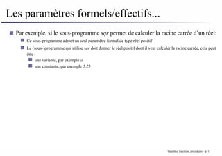 Les paramètres formels/effectifs...
Par exemple, si le sous-programme sqr permet de calculer la racine carrée d’un réel:
Ce sous-programme admet un seul paramètre formel de type réel positif
Le (sous-)programme qui utilise sqr doit donner le réel positif dont il veut calculer la racine carrée, cela peut
être :
une variable, par exemple a
une constante, par exemple 5.25
Variables, fonctions, procedures – p. 11
 