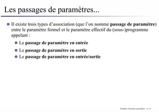 Les passages de paramètres...
Il existe trois types d’association (que l’on nomme passage de paramètre)
entre le paramètre formel et le paramètre effectif du (sous-)programme
appelant :
Le passage de paramètre en entrée
Le passage de paramètre en sortie
Le passage de paramètre en entrée/sortie
Variables, fonctions, procedures – p. 12
 