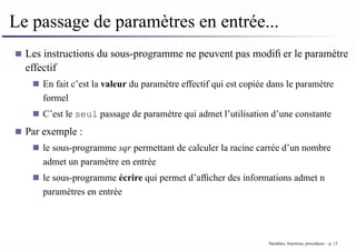 Le passage de paramètres en entrée...
Les instructions du sous-programme ne peuvent pas modifier le paramètre
effectif
En fait c’est la valeur du paramètre effectif qui est copiée dans le paramètre
formel
C’est le seul passage de paramètre qui admet l’utilisation d’une constante
Par exemple :
le sous-programme sqr permettant de calculer la racine carrée d’un nombre
admet un paramètre en entrée
le sous-programme écrire qui permet d’afficher des informations admet n
paramètres en entrée
Variables, fonctions, procedures – p. 13
 