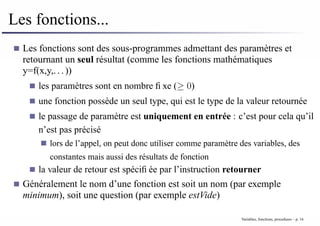 Les fonctions...
Les fonctions sont des sous-programmes admettant des paramètres et
retournant un seul résultat (comme les fonctions mathématiques
y=f(x,y,...))
les paramètres sont en nombre fixe (≥ 0)
une fonction possède un seul type, qui est le type de la valeur retournée
le passage de paramètre est uniquement en entrée : c’est pour cela qu’il
n’est pas précisé
lors de l’appel, on peut donc utiliser comme paramètre des variables, des
constantes mais aussi des résultats de fonction
la valeur de retour est spécifiée par l’instruction retourner
Généralement le nom d’une fonction est soit un nom (par exemple
minimum), soit une question (par exemple estVide)
Variables, fonctions, procedures – p. 16
 