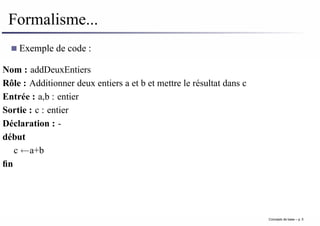 Formalisme...
Exemple de code :
Nom : addDeuxEntiers
Rôle : Additionner deux entiers a et b et mettre le résultat dans c
Entrée : a,b : entier
Sortie : c : entier
Déclaration : -
début
c ←a+b
fin
Concepts de base – p. 5
 