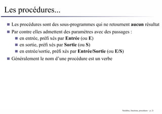 Les procédures...
Les procédures sont des sous-programmes qui ne retournent aucun résultat
Par contre elles admettent des paramètres avec des passages :
en entrée, préfixés par Entrée (ou E)
en sortie, préfixés par Sortie (ou S)
en entrée/sortie, préfixés par Entrée/Sortie (ou E/S)
Généralement le nom d’une procédure est un verbe
Variables, fonctions, procedures – p. 21
 