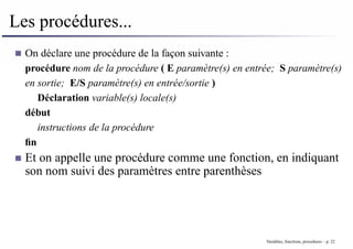 Les procédures...
On déclare une procédure de la façon suivante :
procédure nom de la procédure ( E paramètre(s) en entrée; S paramètre(s)
en sortie; E/S paramètre(s) en entrée/sortie )
Déclaration variable(s) locale(s)
début
instructions de la procédure
fin
Et on appelle une procédure comme une fonction, en indiquant
son nom suivi des paramètres entre parenthèses
Variables, fonctions, procedures – p. 22
 